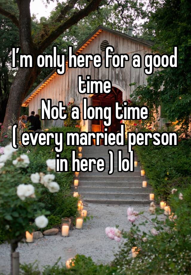 I’m only here for a good time 
Not a long time 
( every married person in here ) lol 