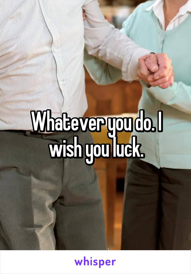 Whatever you do. I wish you luck.