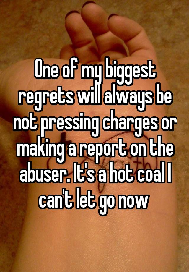 One of my biggest regrets will always be not pressing charges or making a report on the abuser. It's a hot coal I can't let go now 