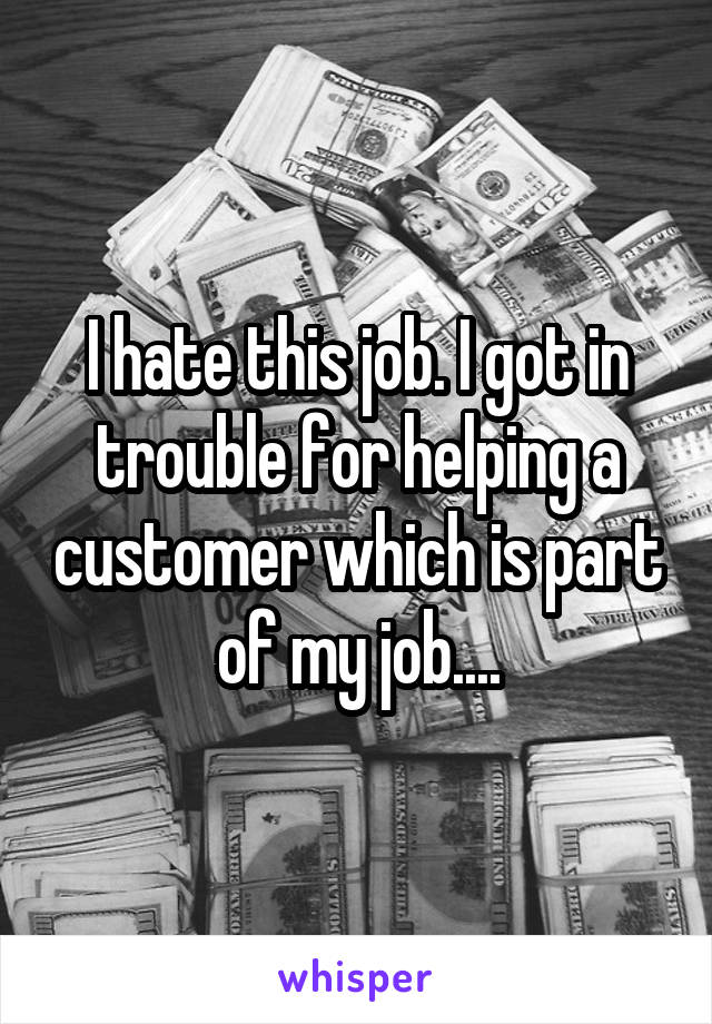 I hate this job. I got in trouble for helping a customer which is part of my job....