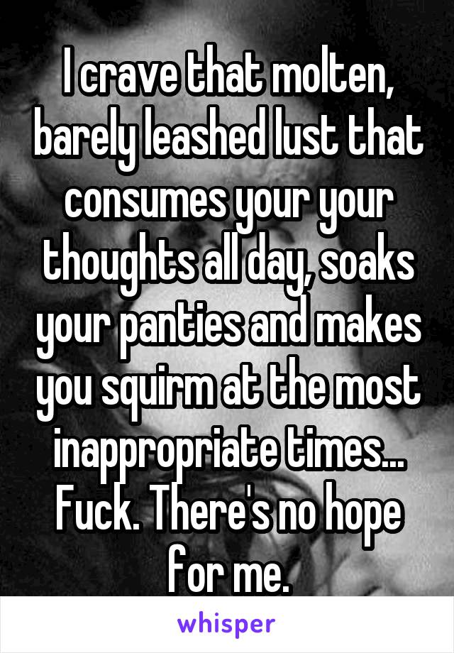 I crave that molten, barely leashed lust that consumes your your thoughts all day, soaks your panties and makes you squirm at the most inappropriate times... Fuck. There's no hope for me.