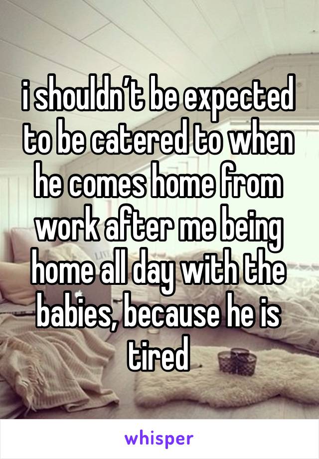 i shouldn’t be expected to be catered to when he comes home from work after me being home all day with the babies, because he is tired 