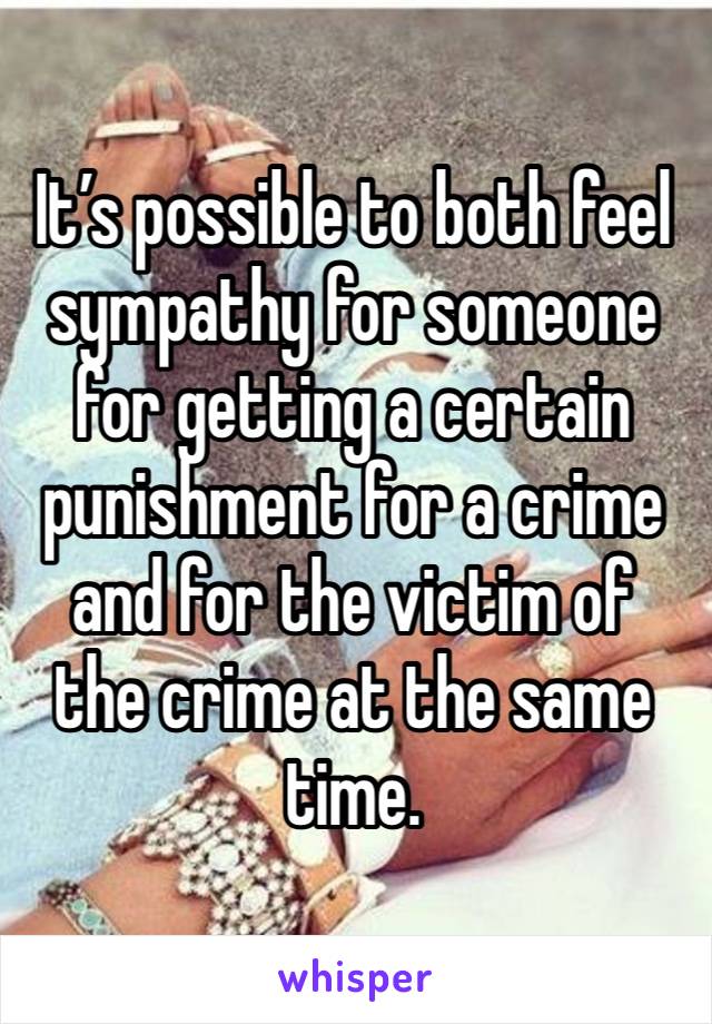 It’s possible to both feel sympathy for someone for getting a certain punishment for a crime and for the victim of the crime at the same time.