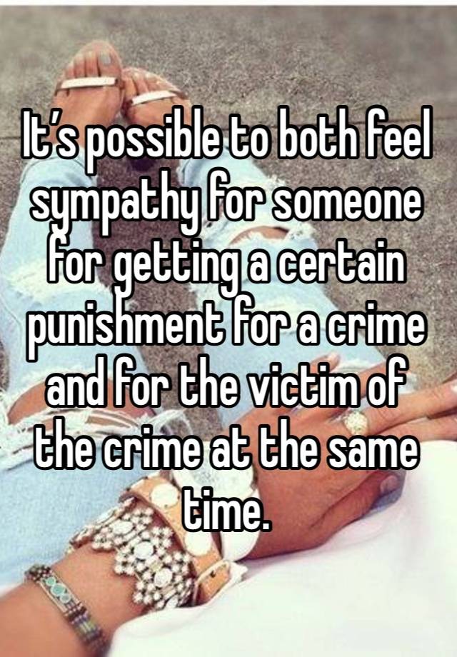 It’s possible to both feel sympathy for someone for getting a certain punishment for a crime and for the victim of the crime at the same time.