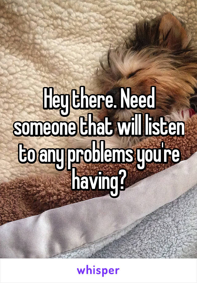 Hey there. Need someone that will listen to any problems you're having?