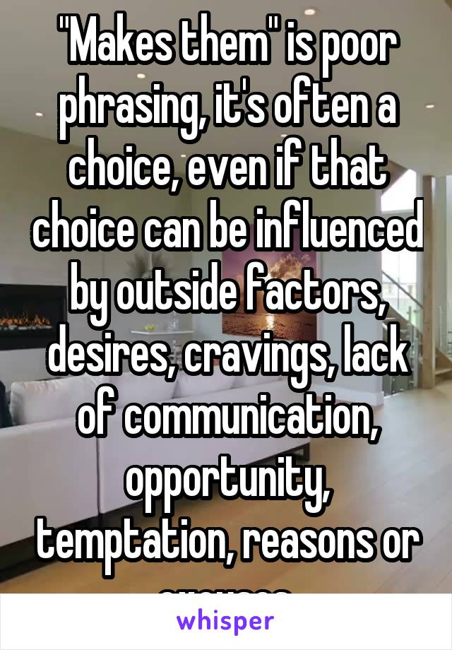 "Makes them" is poor phrasing, it's often a choice, even if that choice can be influenced by outside factors, desires, cravings, lack of communication, opportunity, temptation, reasons or excuses.