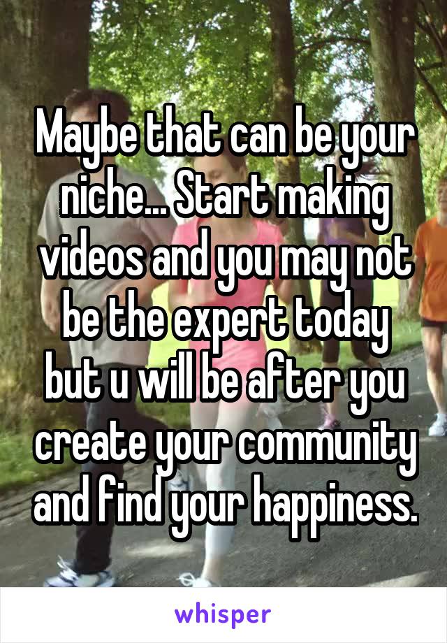 Maybe that can be your niche... Start making videos and you may not be the expert today but u will be after you create your community and find your happiness.