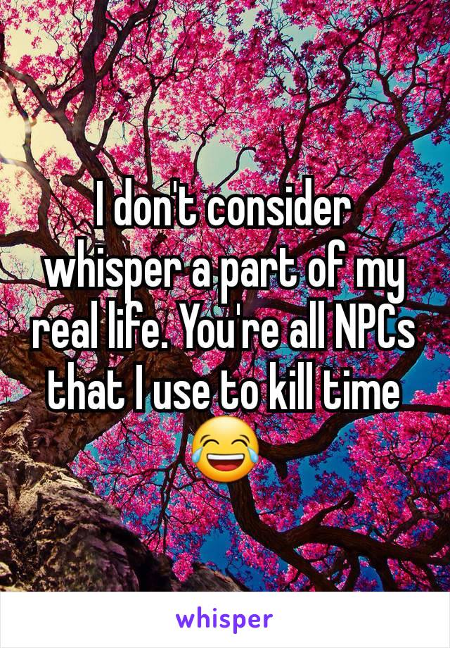 I don't consider whisper a part of my real life. You're all NPCs that I use to kill time 😂