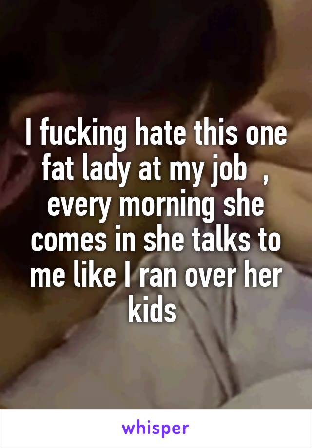 I fucking hate this one fat lady at my job  , every morning she comes in she talks to me like I ran over her kids 