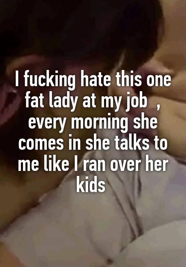 I fucking hate this one fat lady at my job  , every morning she comes in she talks to me like I ran over her kids 