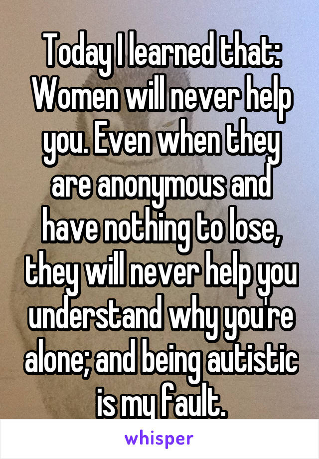Today I learned that:
Women will never help you. Even when they are anonymous and have nothing to lose, they will never help you understand why you're alone; and being autistic is my fault.