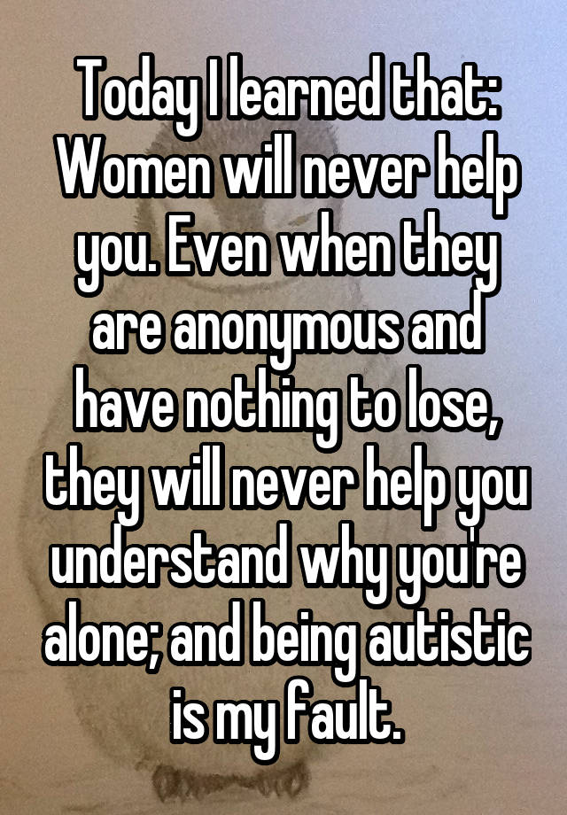 Today I learned that:
Women will never help you. Even when they are anonymous and have nothing to lose, they will never help you understand why you're alone; and being autistic is my fault.