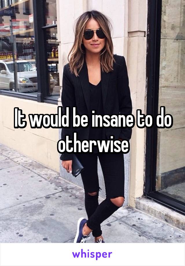 It would be insane to do otherwise