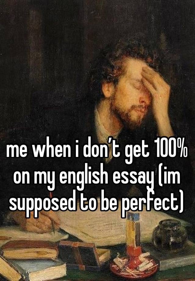 me when i don’t get 100% on my english essay (im supposed to be perfect)