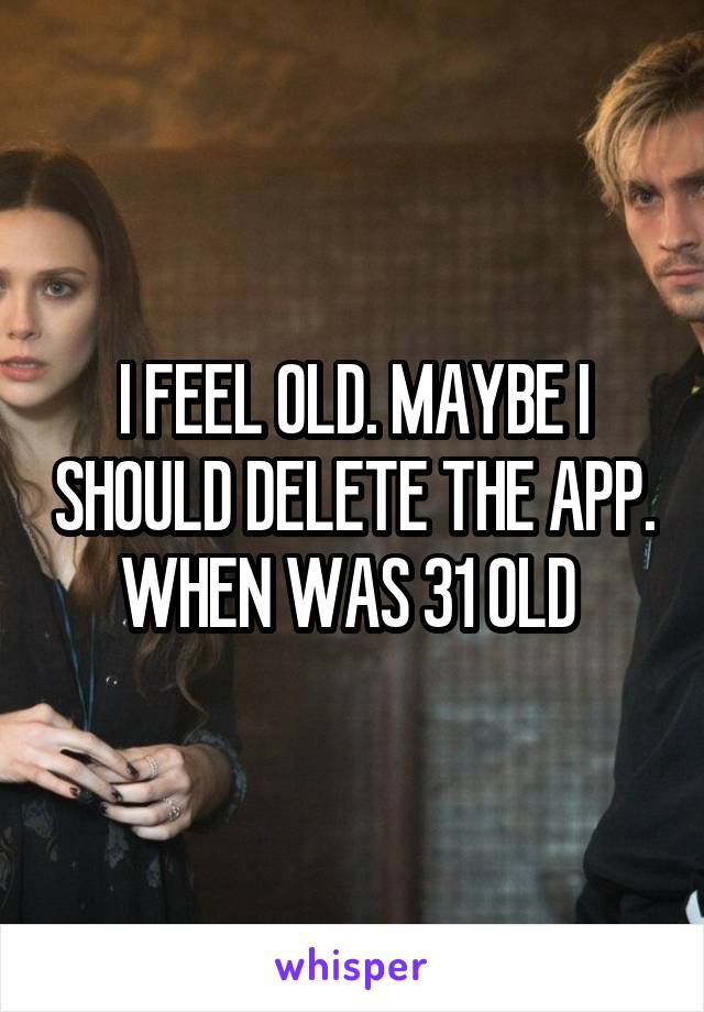 I FEEL OLD. MAYBE I SHOULD DELETE THE APP. WHEN WAS 31 OLD 