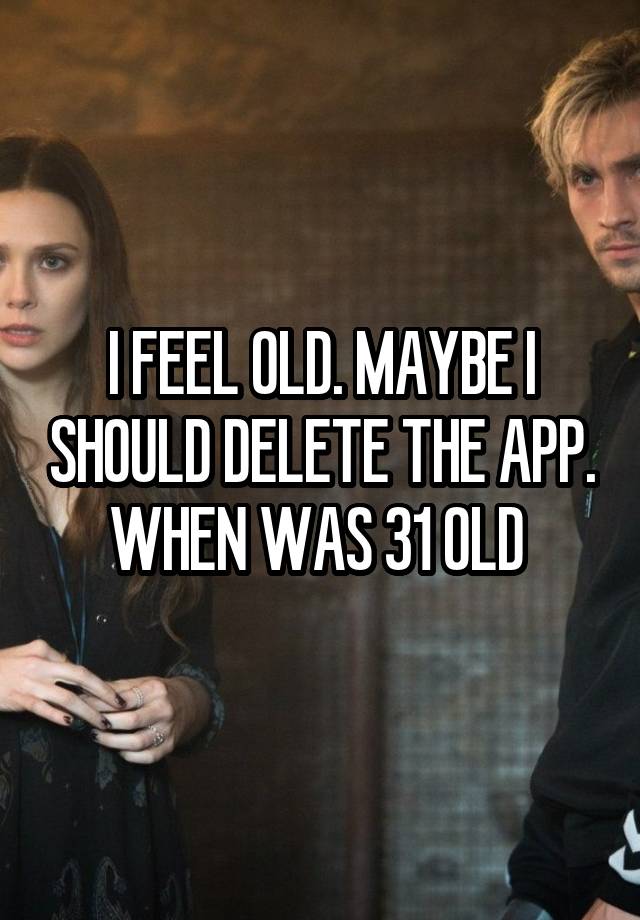 I FEEL OLD. MAYBE I SHOULD DELETE THE APP. WHEN WAS 31 OLD 