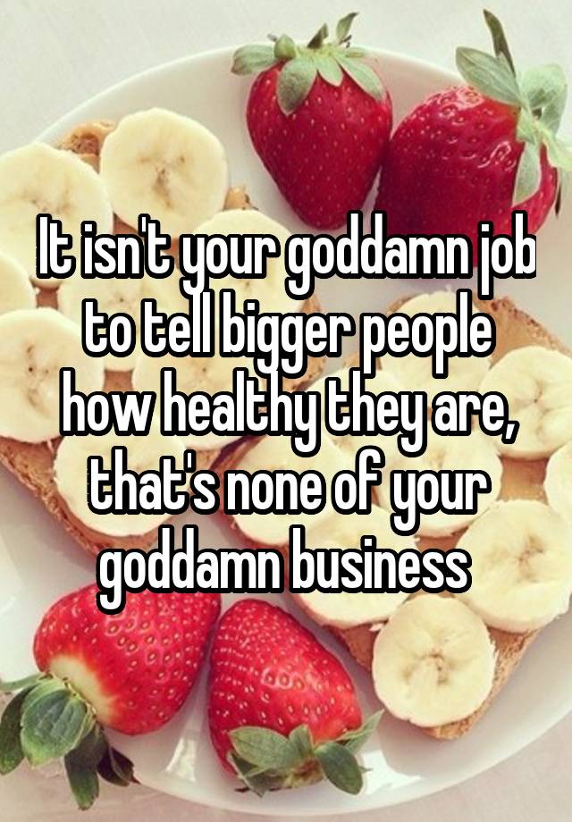 It isn't your goddamn job to tell bigger people how healthy they are, that's none of your goddamn business 