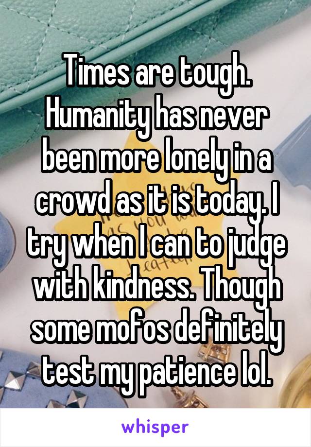 Times are tough. Humanity has never been more lonely in a crowd as it is today. I try when I can to judge with kindness. Though some mofos definitely test my patience lol.