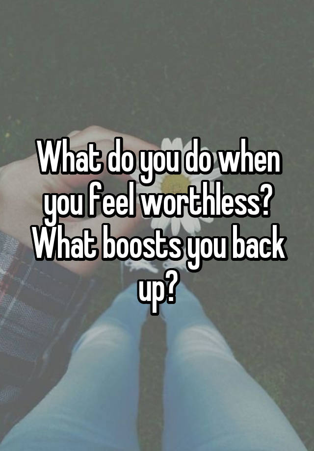 What do you do when you feel worthless? What boosts you back up?