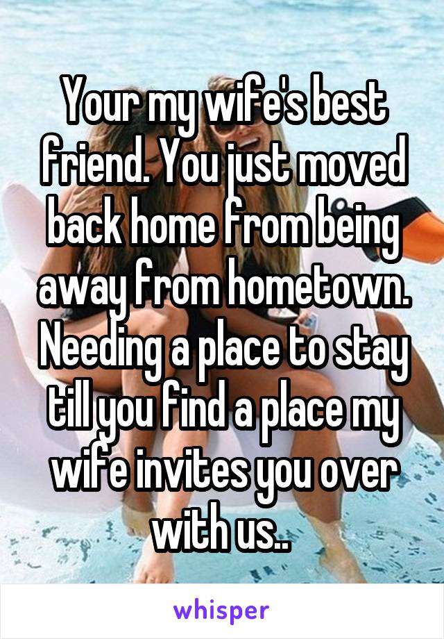 Your my wife's best friend. You just moved back home from being away from hometown. Needing a place to stay till you find a place my wife invites you over with us.. 