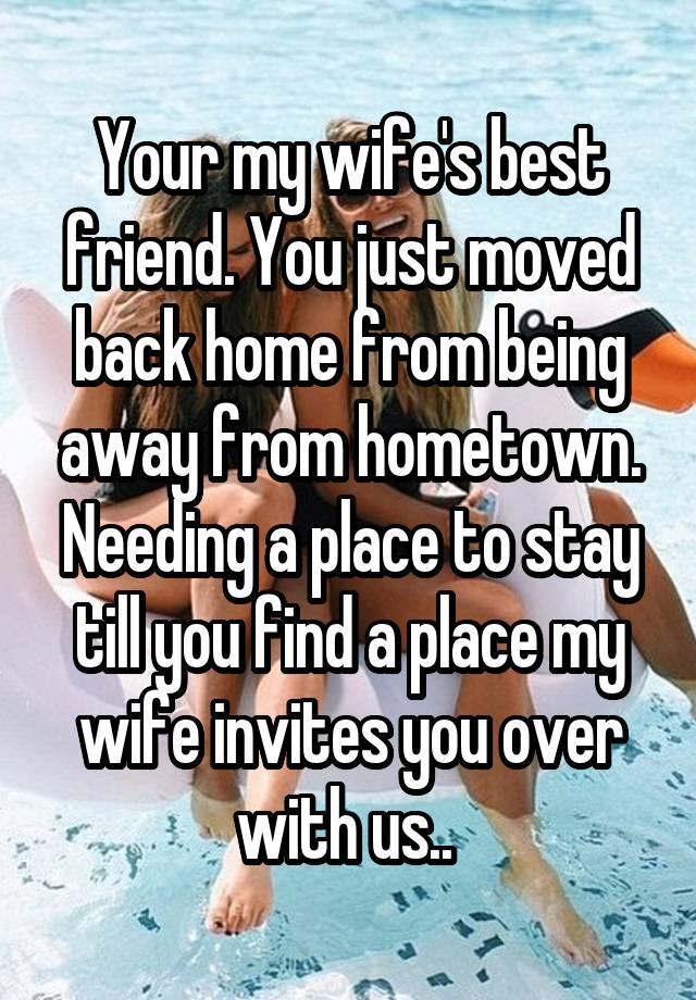 Your my wife's best friend. You just moved back home from being away from hometown. Needing a place to stay till you find a place my wife invites you over with us.. 