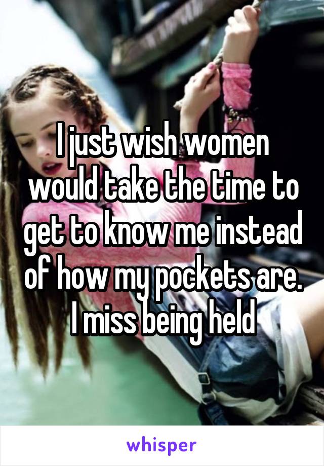 I just wish women would take the time to get to know me instead of how my pockets are. I miss being held