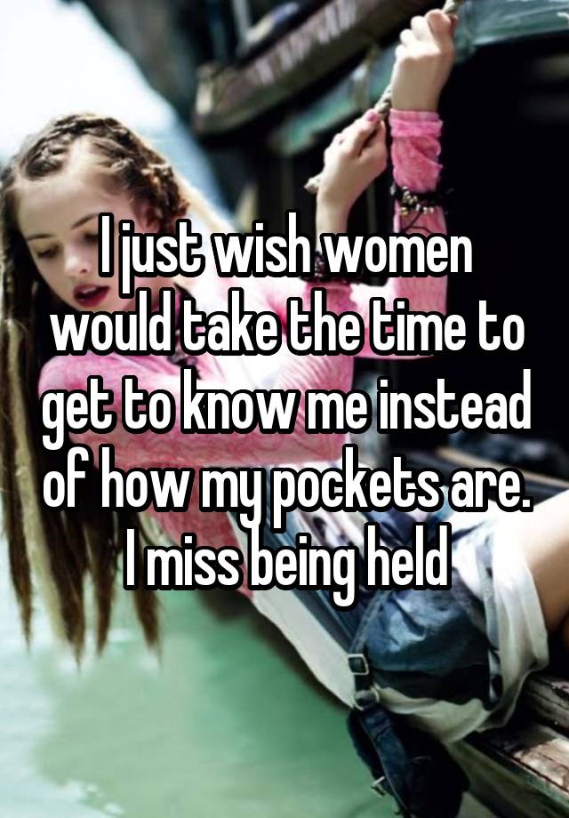 I just wish women would take the time to get to know me instead of how my pockets are. I miss being held