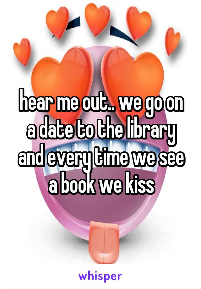 hear me out.. we go on a date to the library and every time we see a book we kiss