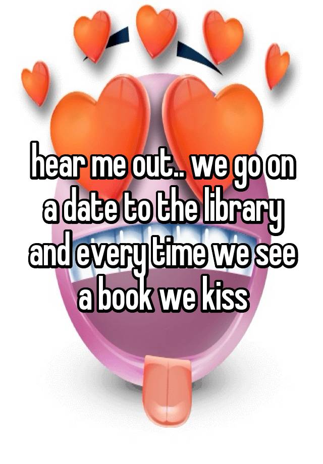 hear me out.. we go on a date to the library and every time we see a book we kiss