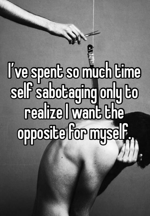 I’ve spent so much time self sabotaging only to realize I want the opposite for myself.