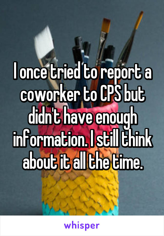 I once tried to report a coworker to CPS but didn't have enough information. I still think about it all the time.