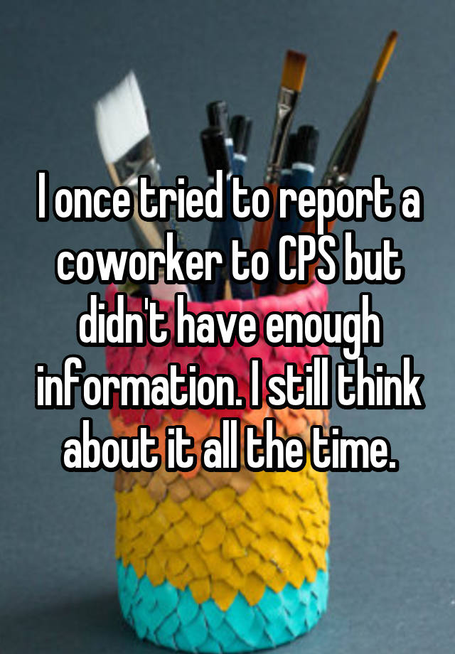 I once tried to report a coworker to CPS but didn't have enough information. I still think about it all the time.