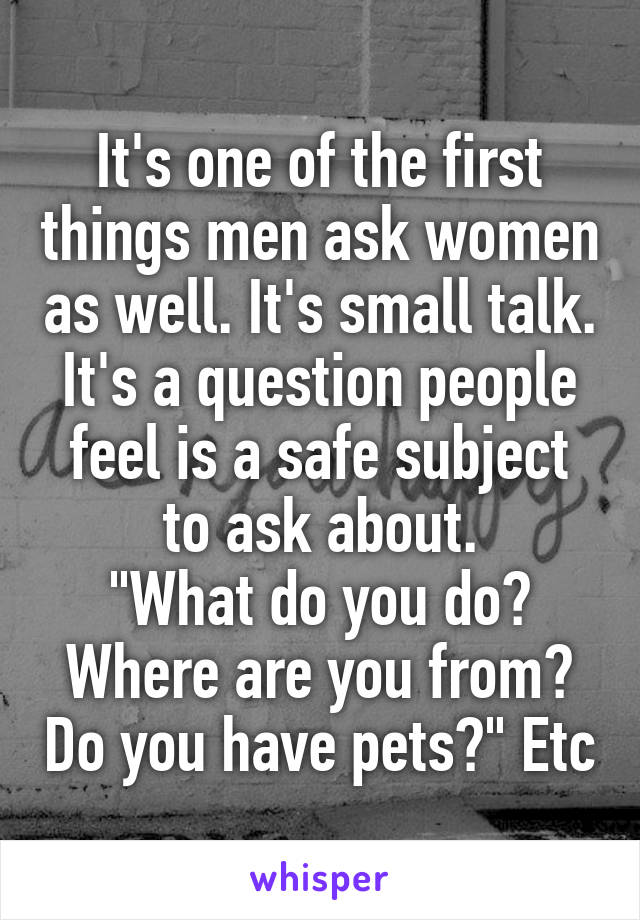 It's one of the first things men ask women as well. It's small talk. It's a question people feel is a safe subject to ask about.
"What do you do? Where are you from? Do you have pets?" Etc