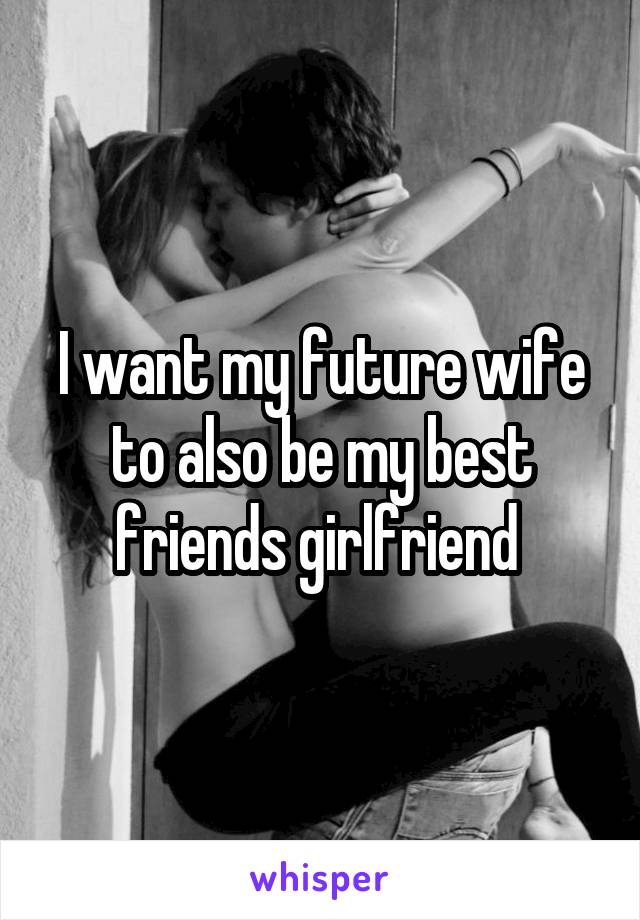 I want my future wife to also be my best friends girlfriend 