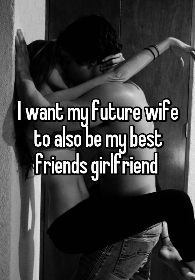 I want my future wife to also be my best friends girlfriend 