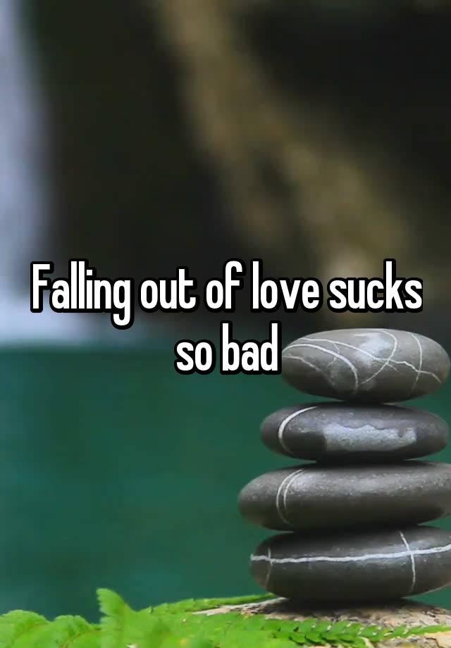 Falling out of love sucks so bad