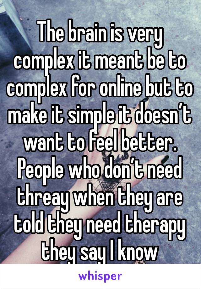 The brain is very complex it meant be to complex for online but to make it simple it doesn’t want to feel better. People who don’t need threay when they are told they need therapy they say I know 