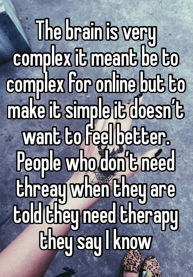 The brain is very complex it meant be to complex for online but to make it simple it doesn’t want to feel better. People who don’t need threay when they are told they need therapy they say I know 