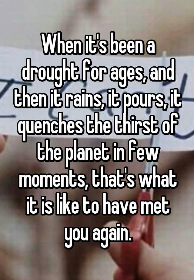 When it's been a drought for ages, and then it rains, it pours, it quenches the thirst of the planet in few moments, that's what it is like to have met you again.