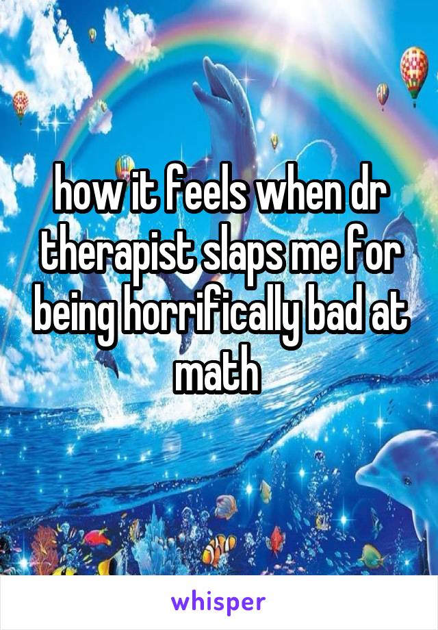 how it feels when dr therapist slaps me for being horrifically bad at math 
