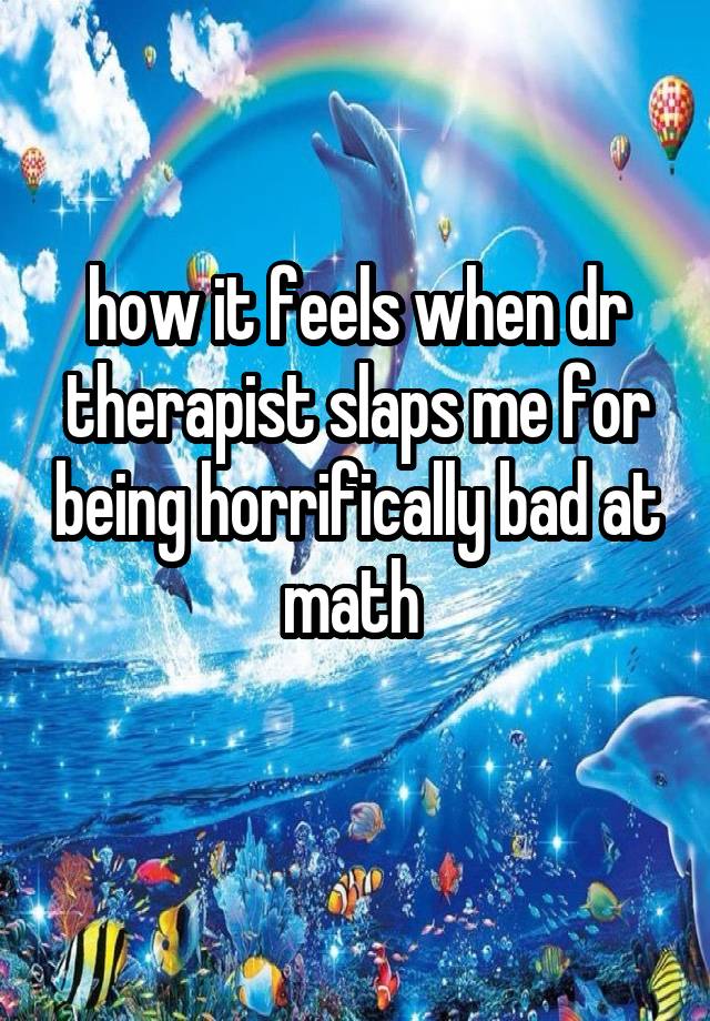 how it feels when dr therapist slaps me for being horrifically bad at math 
