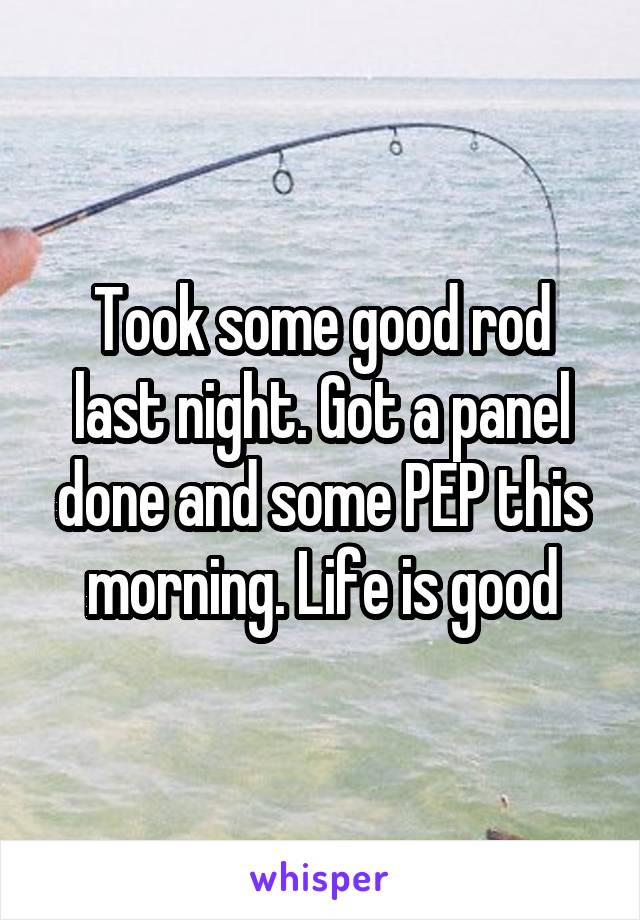 Took some good rod last night. Got a panel done and some PEP this morning. Life is good