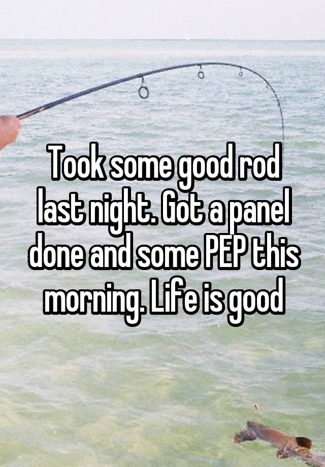 Took some good rod last night. Got a panel done and some PEP this morning. Life is good