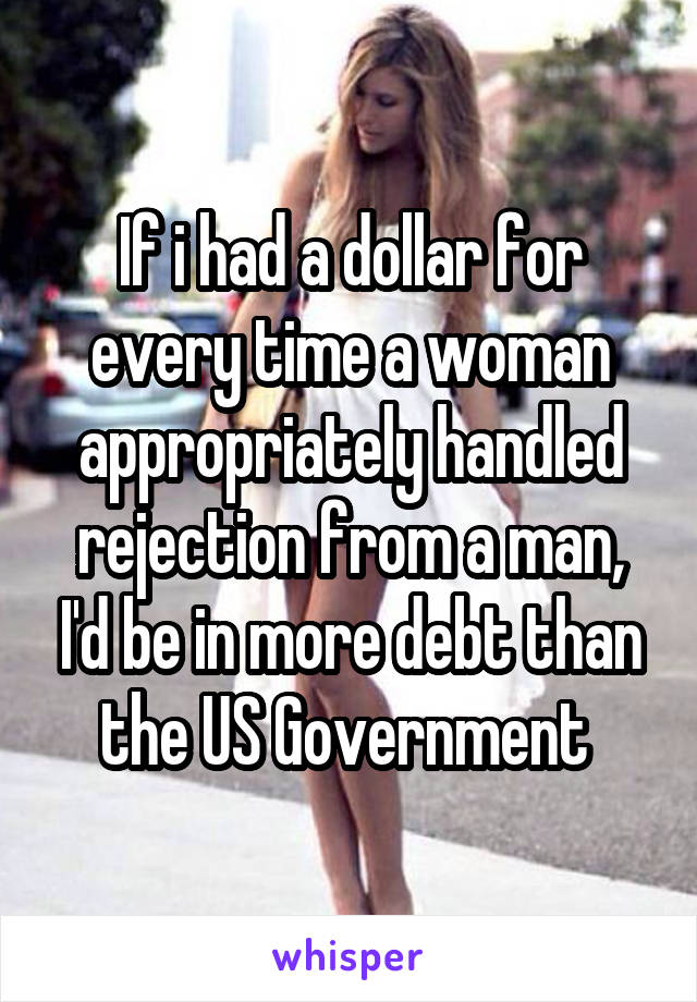 If i had a dollar for every time a woman appropriately handled rejection from a man, I'd be in more debt than the US Government 