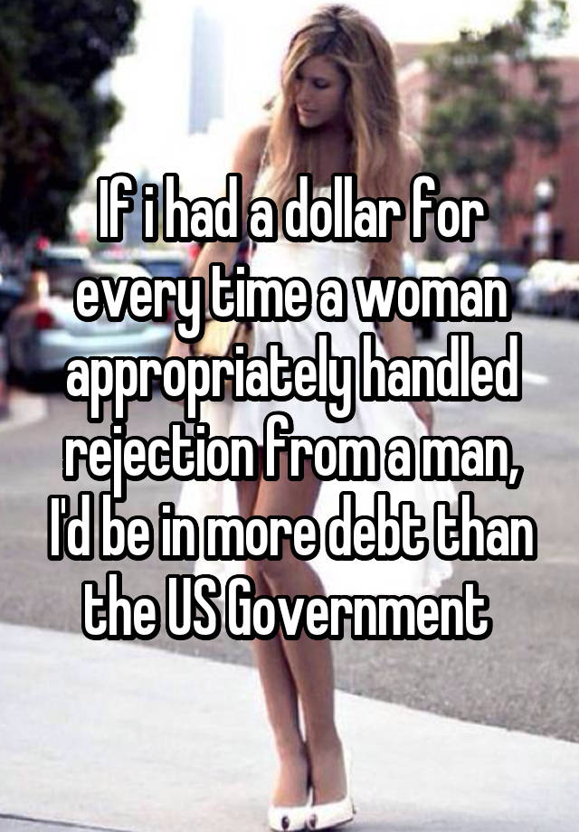 If i had a dollar for every time a woman appropriately handled rejection from a man, I'd be in more debt than the US Government 