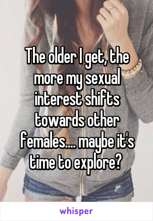 The older I get, the more my sexual interest shifts towards other females.... maybe it's time to explore? 