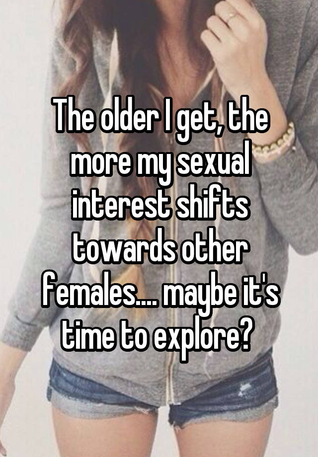 The older I get, the more my sexual interest shifts towards other females.... maybe it's time to explore? 