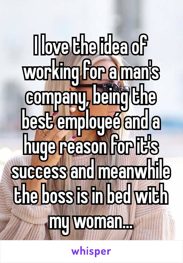I love the idea of working for a man's company, being the best employeé and a huge reason for it's success and meanwhile the boss is in bed with my woman...