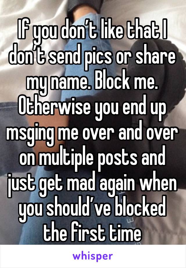 If you don’t like that I don’t send pics or share my name. Block me. Otherwise you end up msging me over and over on multiple posts and just get mad again when you should’ve blocked the first time 