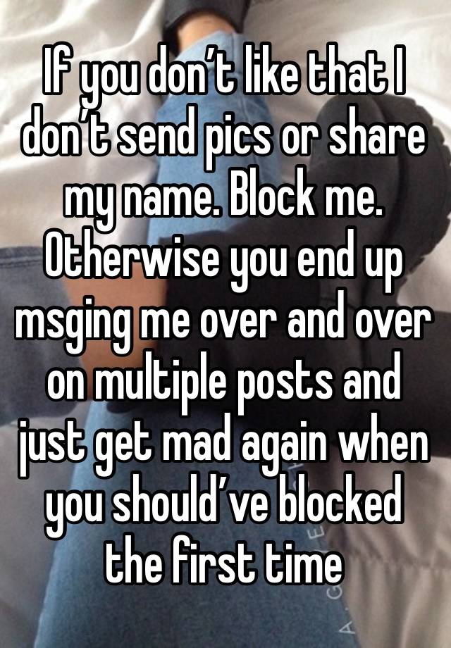 If you don’t like that I don’t send pics or share my name. Block me. Otherwise you end up msging me over and over on multiple posts and just get mad again when you should’ve blocked the first time 